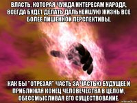 власть, которая чужда интересам народа, всегда будет делать дальнейшую жизнь все более лишенной перспективы, как бы "отрезая" часть за частью будущее и приближая конец человечества в целом, обессмысливая его существование.