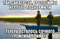 так, сандерсон, троллей мы неплохо подкормили теперь осталось сочного гремлина поймать