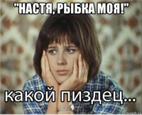 "настя, рыбка моя!" 