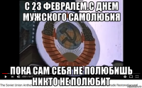 с 23 февралем.с днем мужского самолюбия пока сам себя не полюбишь никто не полюбит