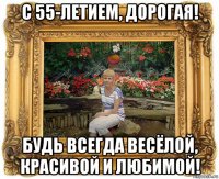 с 55-летием, дорогая! будь всегда весёлой, красивой и любимой!