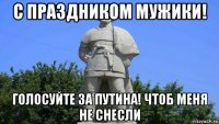 с праздником мужики! голосуйте за путина! чтоб меня не снесли