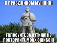 с праздником мужики! голосуйте за путина! не повторяйте моих ошибок!
