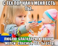 с тех пор как у меня есть ты.. люблю, благодарю и говорю "мерси" спасибо, что ты есть!