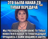 это была какая-то тупая передача мы рассказали вам какие-то тупые новости и я какая-то тупая ведущая прощаюсь с вами увидимся завтра
