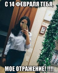 с 14 февраля тебя, мое отражение! !!!!