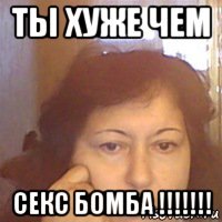 ты хуже чем секс бомба !!!!!!!