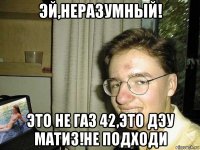 эй,неразумный! это не газ 42,это дэу матиз!не подходи
