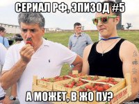 сериал рф, эпизод #5 а может, в жо пу?