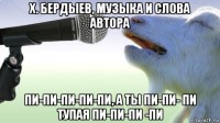 х. бердыев, музыка и слова автора пи-пи-пи-пи-пи, а ты пи-пи- пи тупая пи-пи-пи -пи