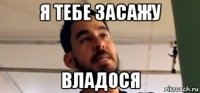 я тебе засажу владося