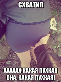 схватил ааааах какая пухкая она, какая пухкая!