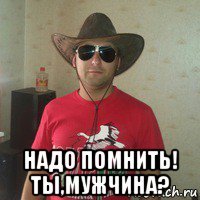  надо помнить! ты,мужчина?