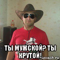  ты мужской? ты крутой!