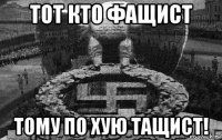 тот кто фащист тому по хую тащист!