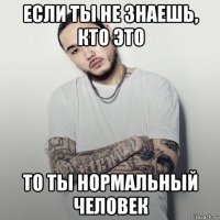 если ты не знаешь, кто это то ты нормальный человек
