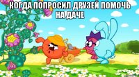 когда попросил друзей помочь на даче 