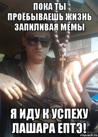 пока ты проёбываешь жизнь запиливая мемы я иду к успеху лашара ептэ!