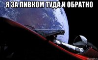 я за пивком туда и обратно 