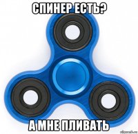 спинер есть? а мне пливать