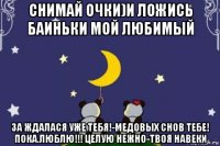 снимай очки)и ложись баиньки мой любимый за ждалася уже тебя!-медовых снов тебе! пока.люблю!!! целую нежно-твоя навеки