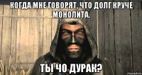 когда мне говорят, что долг круче монолита. ты чо дурак?