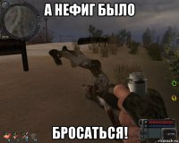 а нефиг было бросаться!