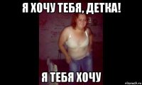 я хочу тебя, детка! я тебя хочу