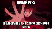 давай руку я заберу тебя из этого скучного мира