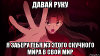 давай руку я заберу тебя из этого скучного мира в свой мир