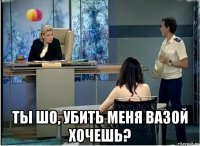  ты шо, убить меня вазой хочешь?