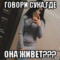 говори сука,где она живет???