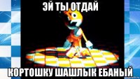 эй ты отдай кортошку шашлык ебаный