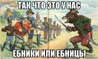 так что это у нас ебники или ебницы
