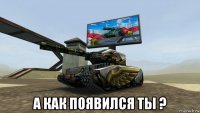  а как появился ты ?
