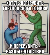 хотеть перерубить гореловского гомика и перерубить - разные действия
