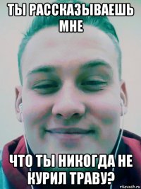 ты рассказываешь мне что ты никогда не курил траву?