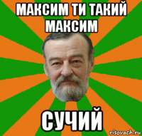 максим ти такий максим сучий