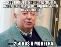 — извините, вы мне не подскажете, какой в этом году проходной балл в лну истфак? — 25000$ и монетка