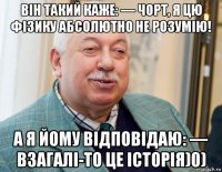 він такий каже: — чорт, я цю фізику абсолютно не розумію! а я йому відповідаю: — взагалі-то це історія)0)