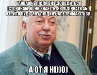 найважче після внз доводиться історикам. вони знають, як підірвати або отруїти будь-яку людину, але тримаються. а от я ні))0)