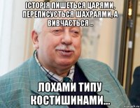 історія пишеться царями, переписується шахраями, а вивчається .. лохами типу костишинами...