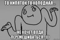 то кипяток,то холодная... не хочет вода перемешиваться...)))