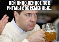 пей пиво пенное под ритмы современные... 