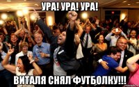 ура! ура! ура! виталя снял футболку!!!