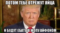 потом тебе отрежут яйца и будут ебать в жопу айфоном