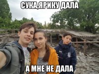 сука,ярику дала а мне не дала