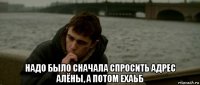  надо было сначала спросить адрес алёны, а потом ехаьб