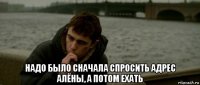  надо было сначала спросить адрес алёны, а потом ехать