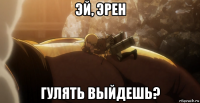 эй, эрен гулять выйдешь?